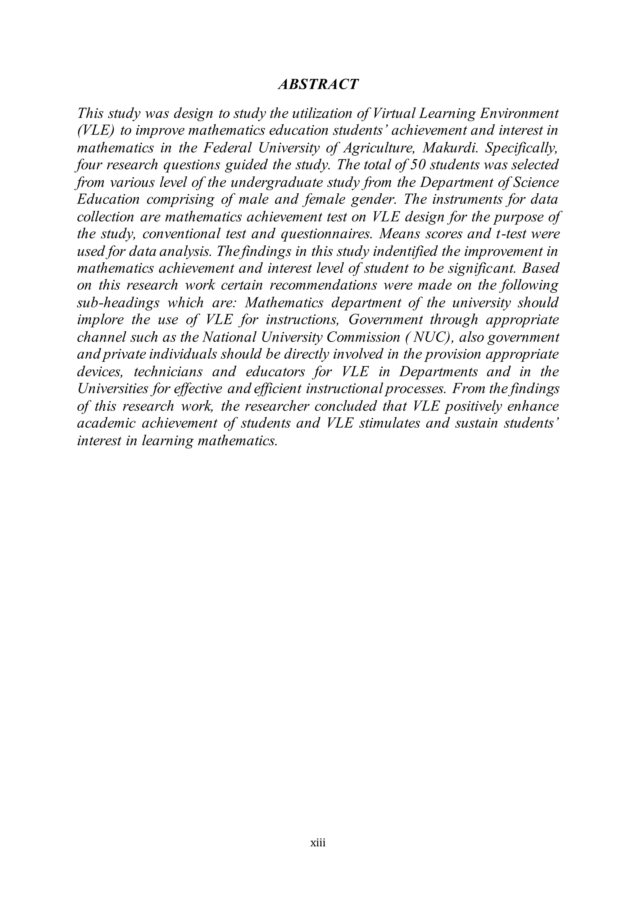 xiii
ABSTRACT
This study was design to study the utilization of Virtual Learning Environment
(VLE) to improve mathematics education students’ achievement and interest in
mathematics in the Federal University of Agriculture, Makurdi. Specifically,
four research questions guided the study. The total of 50 students was selected
from various level of the undergraduate study from the Department of Science
Education comprising of male and female gender. The instruments for data
collection are mathematics achievement test on VLE design for the purpose of
the study, conventional test and questionnaires. Means scores and t-test were
used for data analysis. Thefindings in this study indentified the improvement in
mathematics achievement and interest level of student to be significant. Based
on this research work certain recommendations were made on the following
sub-headings which are: Mathematics department of the university should
implore the use of VLE for instructions, Government through appropriate
channel such as the National University Commission ( NUC), also government
and private individuals should be directly involved in the provision appropriate
devices, technicians and educators for VLE in Departments and in the
Universities for effective and efficient instructional processes. From the findings
of this research work, the researcher concluded that VLE positively enhance
academic achievement of students and VLE stimulates and sustain students’
interest in learning mathematics.
 