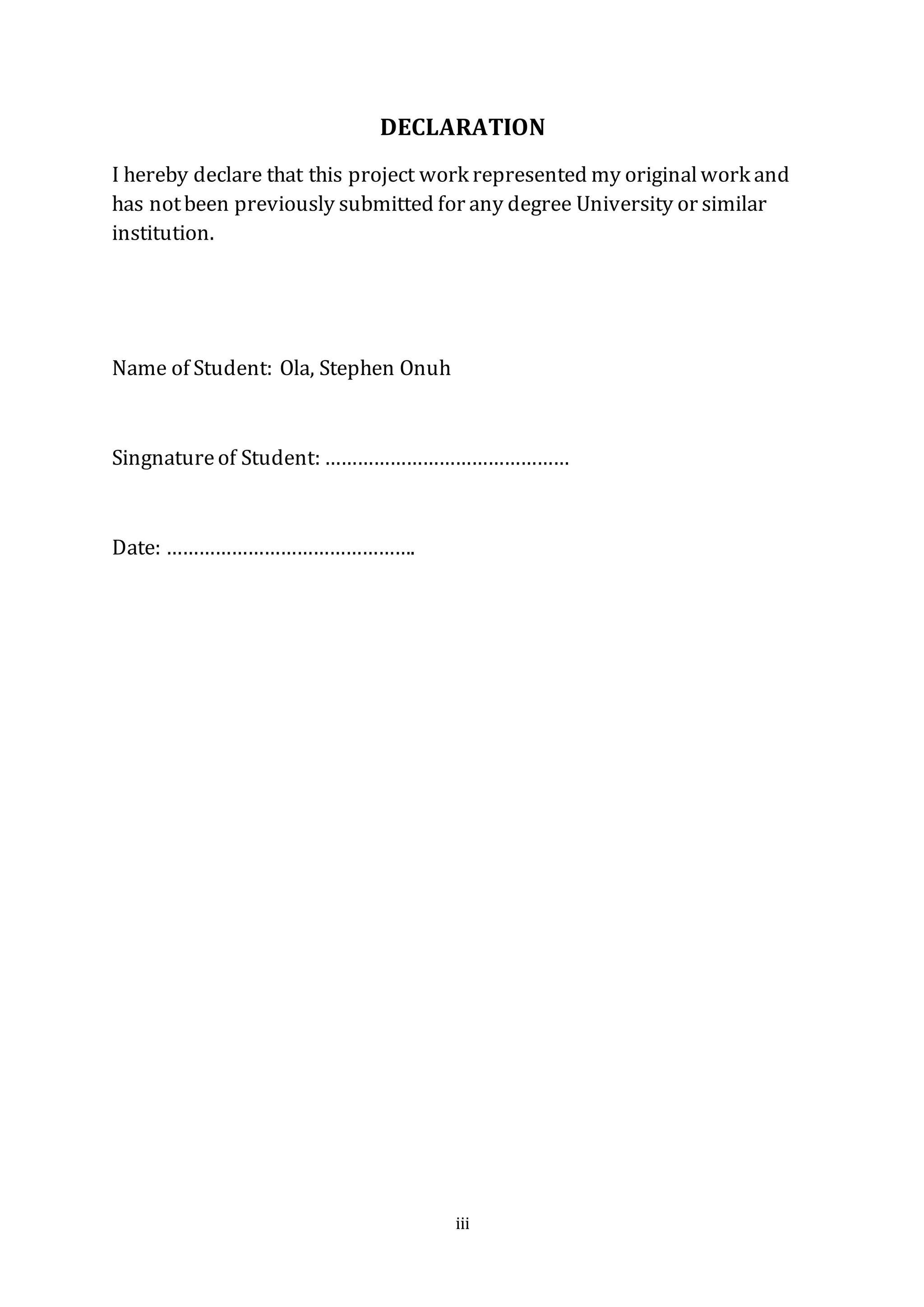 iii
DECLARATION
I hereby declare that this project work represented my originalwork and
has notbeen previously submitted for any degree University or similar
institution.
Name of Student: Ola, Stephen Onuh
Singnatureof Student: ………………………………………
Date: ……………………………………….
 