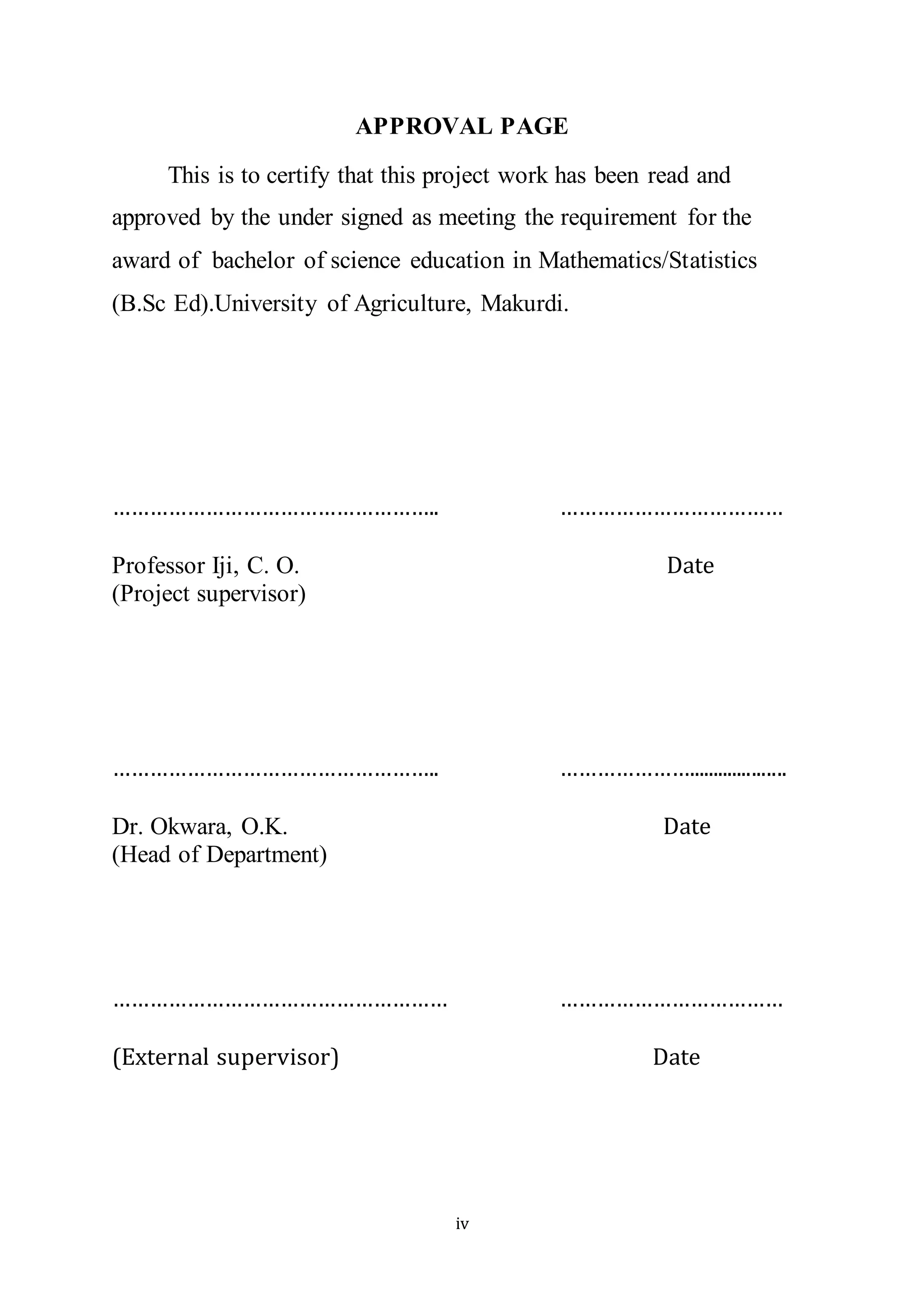 iv
APPROVAL PAGE
This is to certify that this project work has been read and
approved by the under signed as meeting the requirement for the
award of bachelor of science education in Mathematics/Statistics
(B.Sc Ed).University of Agriculture, Makurdi.
…………………………………………….. ………………………………
Professor Iji, C. O. Date
(Project supervisor)
…………………………………………….. …………………....................
Dr. Okwara, O.K. Date
(Head of Department)
……………………………………………… ………………………………
(External supervisor) Date
 