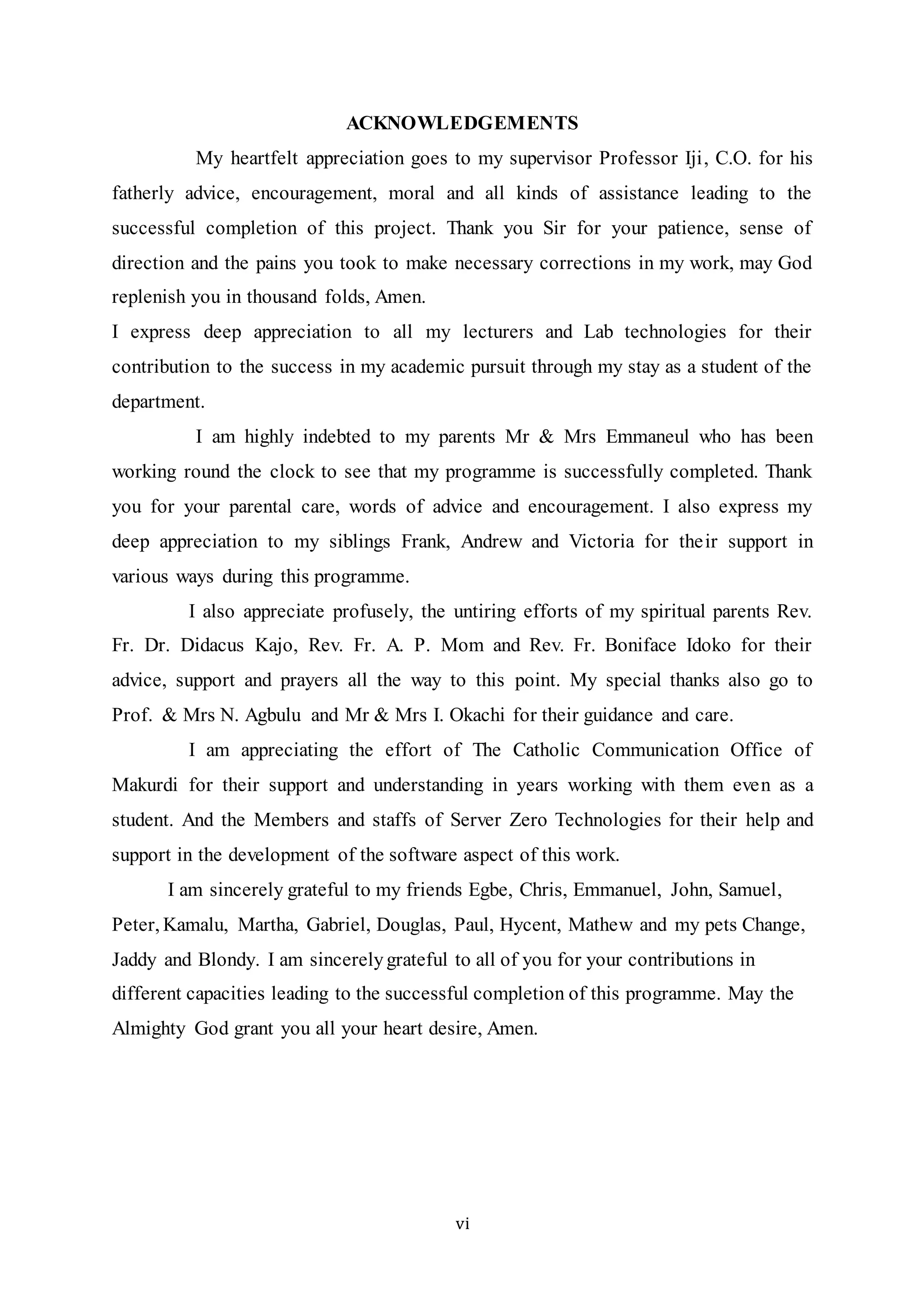 vi
ACKNOWLEDGEMENTS
My heartfelt appreciation goes to my supervisor Professor Iji, C.O. for his
fatherly advice, encouragement, moral and all kinds of assistance leading to the
successful completion of this project. Thank you Sir for your patience, sense of
direction and the pains you took to make necessary corrections in my work, may God
replenish you in thousand folds, Amen.
I express deep appreciation to all my lecturers and Lab technologies for their
contribution to the success in my academic pursuit through my stay as a student of the
department.
I am highly indebted to my parents Mr & Mrs Emmaneul who has been
working round the clock to see that my programme is successfully completed. Thank
you for your parental care, words of advice and encouragement. I also express my
deep appreciation to my siblings Frank, Andrew and Victoria for their support in
various ways during this programme.
I also appreciate profusely, the untiring efforts of my spiritual parents Rev.
Fr. Dr. Didacus Kajo, Rev. Fr. A. P. Mom and Rev. Fr. Boniface Idoko for their
advice, support and prayers all the way to this point. My special thanks also go to
Prof. & Mrs N. Agbulu and Mr & Mrs I. Okachi for their guidance and care.
I am appreciating the effort of The Catholic Communication Office of
Makurdi for their support and understanding in years working with them even as a
student. And the Members and staffs of Server Zero Technologies for their help and
support in the development of the software aspect of this work.
I am sincerely grateful to my friends Egbe, Chris, Emmanuel, John, Samuel,
Peter, Kamalu, Martha, Gabriel, Douglas, Paul, Hycent, Mathew and my pets Change,
Jaddy and Blondy. I am sincerelygrateful to all of you for your contributions in
different capacities leading to the successful completion of this programme. May the
Almighty God grant you all your heart desire, Amen.
 