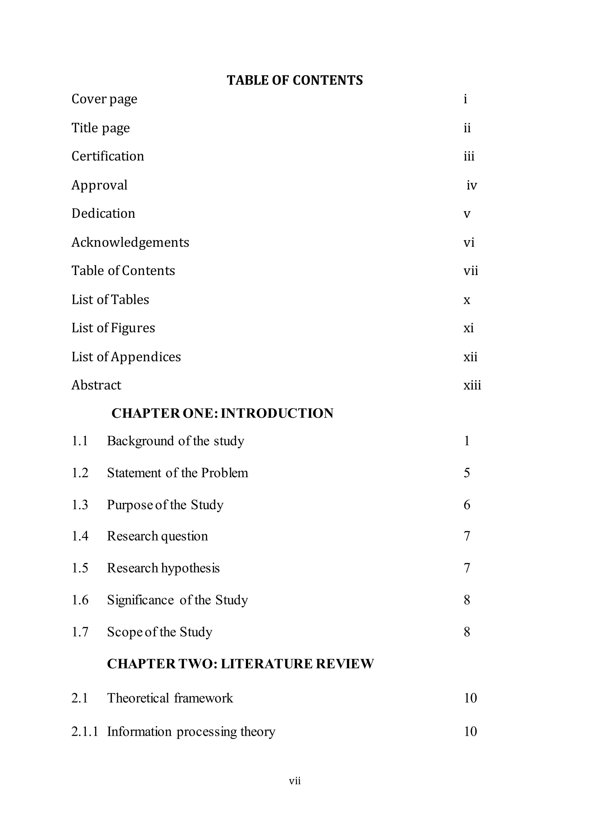 vii
TABLE OF CONTENTS
Cover page i
Title page ii
Certification iii
Approval iv
Dedication v
Acknowledgements vi
Table of Contents vii
List of Tables x
List of Figures xi
List of Appendices xii
Abstract xiii
CHAPTER ONE:INTRODUCTION
1.1 Background of the study 1
1.2 Statement of the Problem 5
1.3 Purposeof the Study 6
1.4 Research question 7
1.5 Research hypothesis 7
1.6 Significance of the Study 8
1.7 Scopeof the Study 8
CHAPTER TWO: LITERATURE REVIEW
2.1 Theoretical framework 10
2.1.1 Information processing theory 10
 