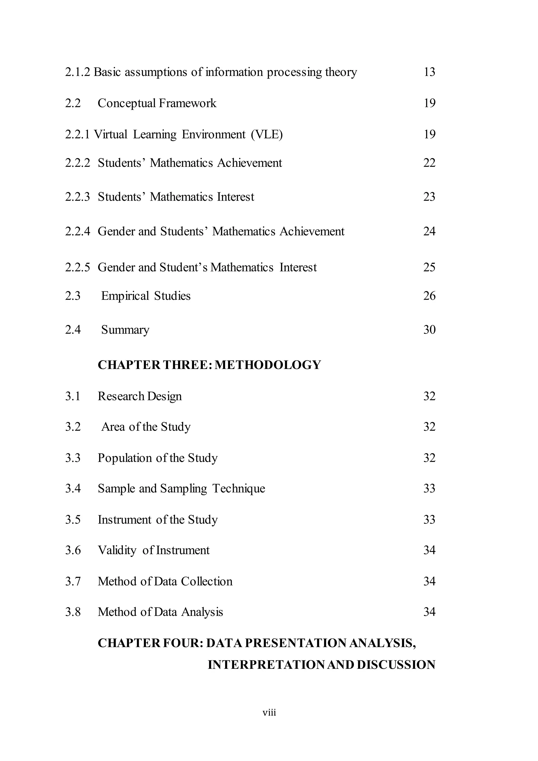 viii
2.1.2 Basic assumptions of information processing theory 13
2.2 Conceptual Framework 19
2.2.1 Virtual Learning Environment (VLE) 19
2.2.2 Students’ Mathematics Achievement 22
2.2.3 Students’ Mathematics Interest 23
2.2.4 Gender and Students’ Mathematics Achievement 24
2.2.5 Gender and Student’s Mathematics Interest 25
2.3 Empirical Studies 26
2.4 Summary 30
CHAPTER THREE:METHODOLOGY
3.1 Research Design 32
3.2 Area of the Study 32
3.3 Population of the Study 32
3.4 Sample and Sampling Technique 33
3.5 Instrument of the Study 33
3.6 Validity of Instrument 34
3.7 Method of Data Collection 34
3.8 Method of Data Analysis 34
CHAPTER FOUR: DATA PRESENTATION ANALYSIS,
INTERPRETATIONAND DISCUSSION
 
