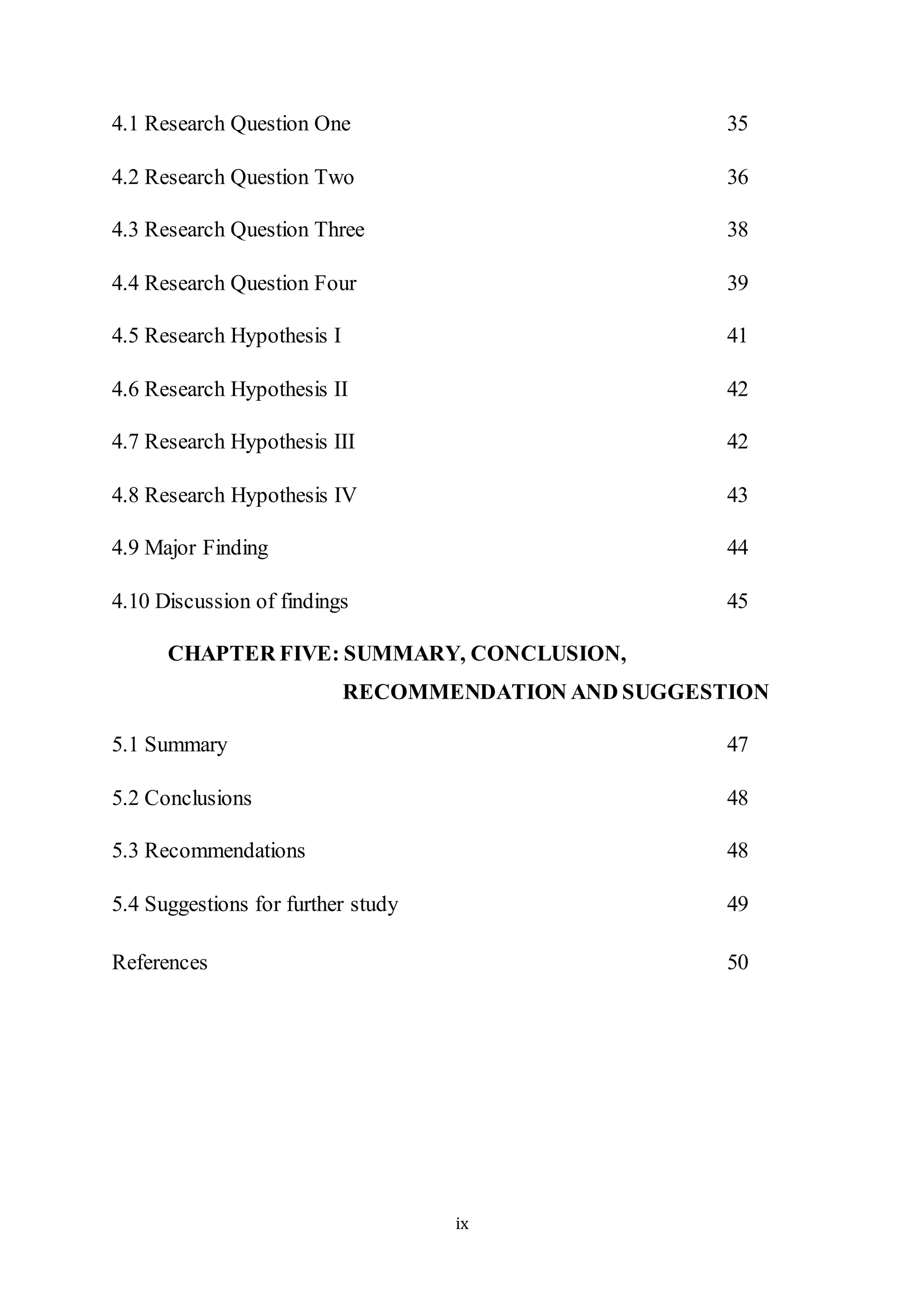 ix
4.1 Research Question One 35
4.2 Research Question Two 36
4.3 Research Question Three 38
4.4 Research Question Four 39
4.5 Research Hypothesis I 41
4.6 Research Hypothesis II 42
4.7 Research Hypothesis III 42
4.8 Research Hypothesis IV 43
4.9 Major Finding 44
4.10 Discussion of findings 45
CHAPTER FIVE: SUMMARY, CONCLUSION,
RECOMMENDATION AND SUGGESTION
5.1 Summary 47
5.2 Conclusions 48
5.3 Recommendations 48
5.4 Suggestions for further study 49
References 50
 