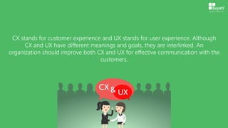 CX stands for customer experience and UX stands for user experience. Although
CX and UX have different meanings and goals, they are interlinked. An
organization should improve both CX and UX for effective communication with the
customers.
 