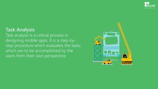 Task Analysis
Task analysis is a critical process in
designing mobile apps. It is a step-by-
step procedure which evaluates the tasks
which are to be accomplished by the
users from their own perspective.
 