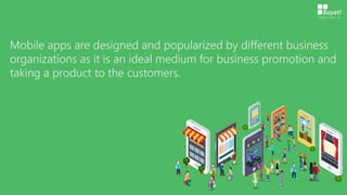Mobile apps are designed and popularized by different business
organizations as it is an ideal medium for business promotion and
taking a product to the customers.
 