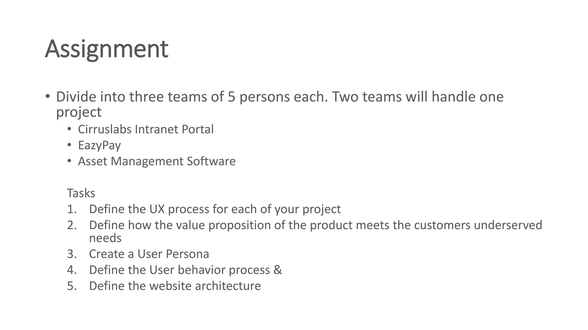 Assignment
• Divide into three teams of 5 persons each. Two teams will handle one
project
• Cirruslabs Intranet Portal
• EazyPay
• Asset Management Software
Tasks
1. Define the UX process for each of your project
2. Define how the value proposition of the product meets the customers underserved
needs
3. Create a User Persona
4. Define the User behavior process &
5. Define the website architecture
 