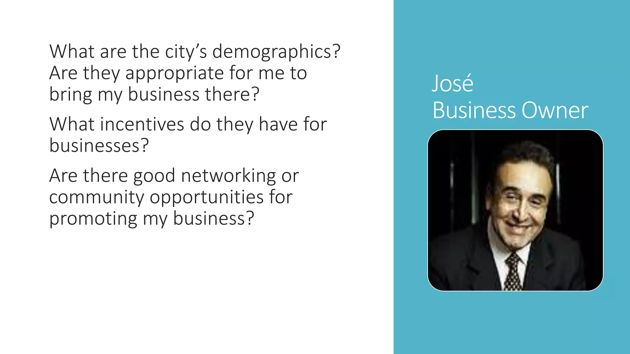 José 
Business Owner 
What are the city’s demographics? 
Are they appropriate for me to 
bring my business there? 
What incentives do they have for 
businesses? 
Are there good networking or 
community opportunities for 
promoting my business? 
 
