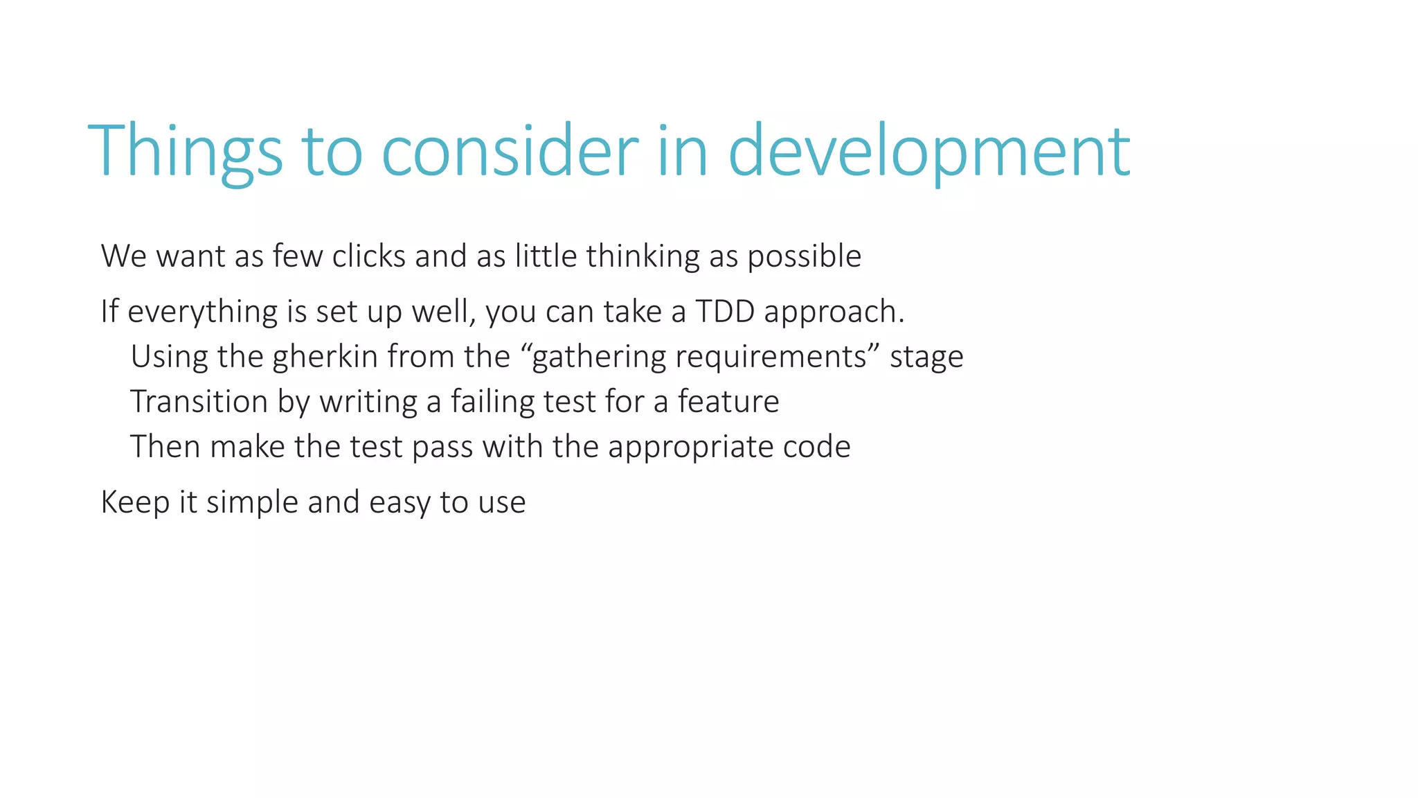 Things to consider in development 
We want as few clicks and as little thinking as possible 
If everything is set up well, you can take a TDD approach. 
Using the gherkin from the “gathering requirements” stage 
Transition by writing a failing test for a feature 
Then make the test pass with the appropriate code 
Keep it simple and easy to use 
 