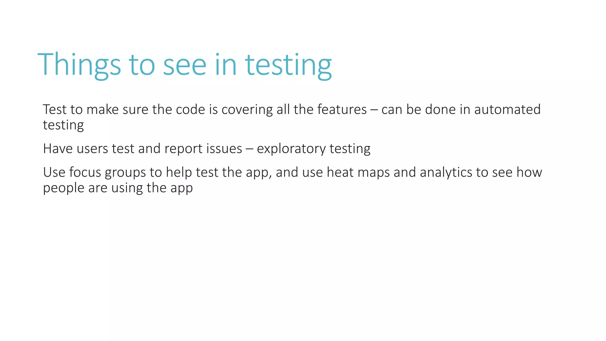 Things to see in testing 
Test to make sure the code is covering all the features – can be done in automated 
testing 
Have users test and report issues – exploratory testing 
Use focus groups to help test the app, and use heat maps and analytics to see how 
people are using the app 
 