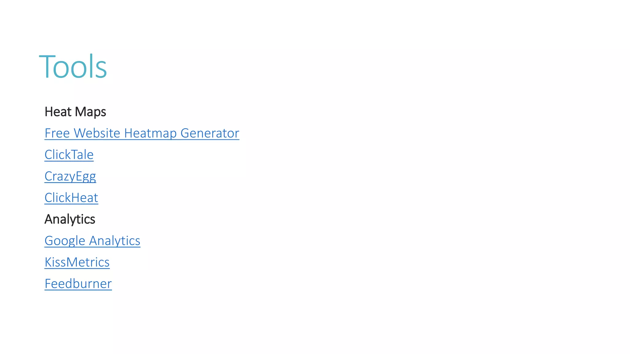 Tools 
Heat Maps 
Free Website Heatmap Generator 
ClickTale 
CrazyEgg 
ClickHeat 
Analytics 
Google Analytics 
KissMetrics 
Feedburner 
 