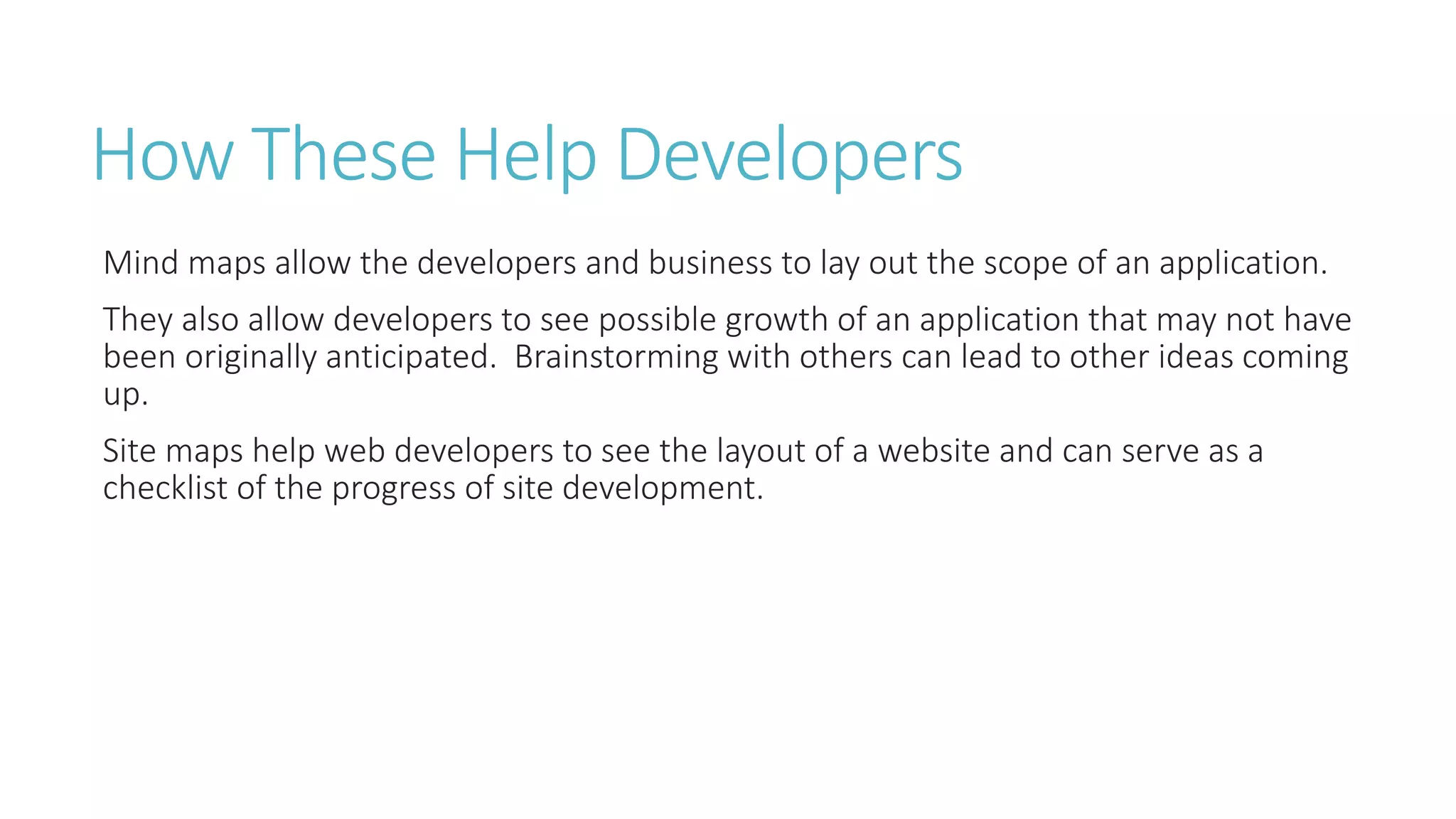 How These Help Developers 
Mind maps allow the developers and business to lay out the scope of an application. 
They also allow developers to see possible growth of an application that may not have 
been originally anticipated. Brainstorming with others can lead to other ideas coming 
up. 
Site maps help web developers to see the layout of a website and can serve as a 
checklist of the progress of site development. 
 