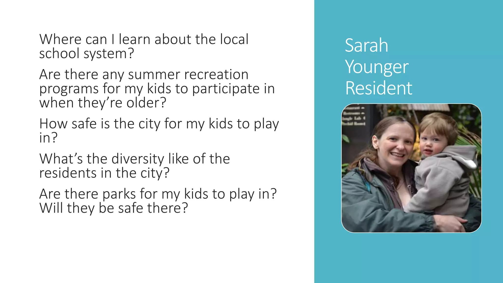 Sarah 
Younger 
Resident 
Where can I learn about the local 
school system? 
Are there any summer recreation 
programs for my kids to participate in 
when they’re older? 
How safe is the city for my kids to play 
in? 
What’s the diversity like of the 
residents in the city? 
Are there parks for my kids to play in? 
Will they be safe there? 
 
