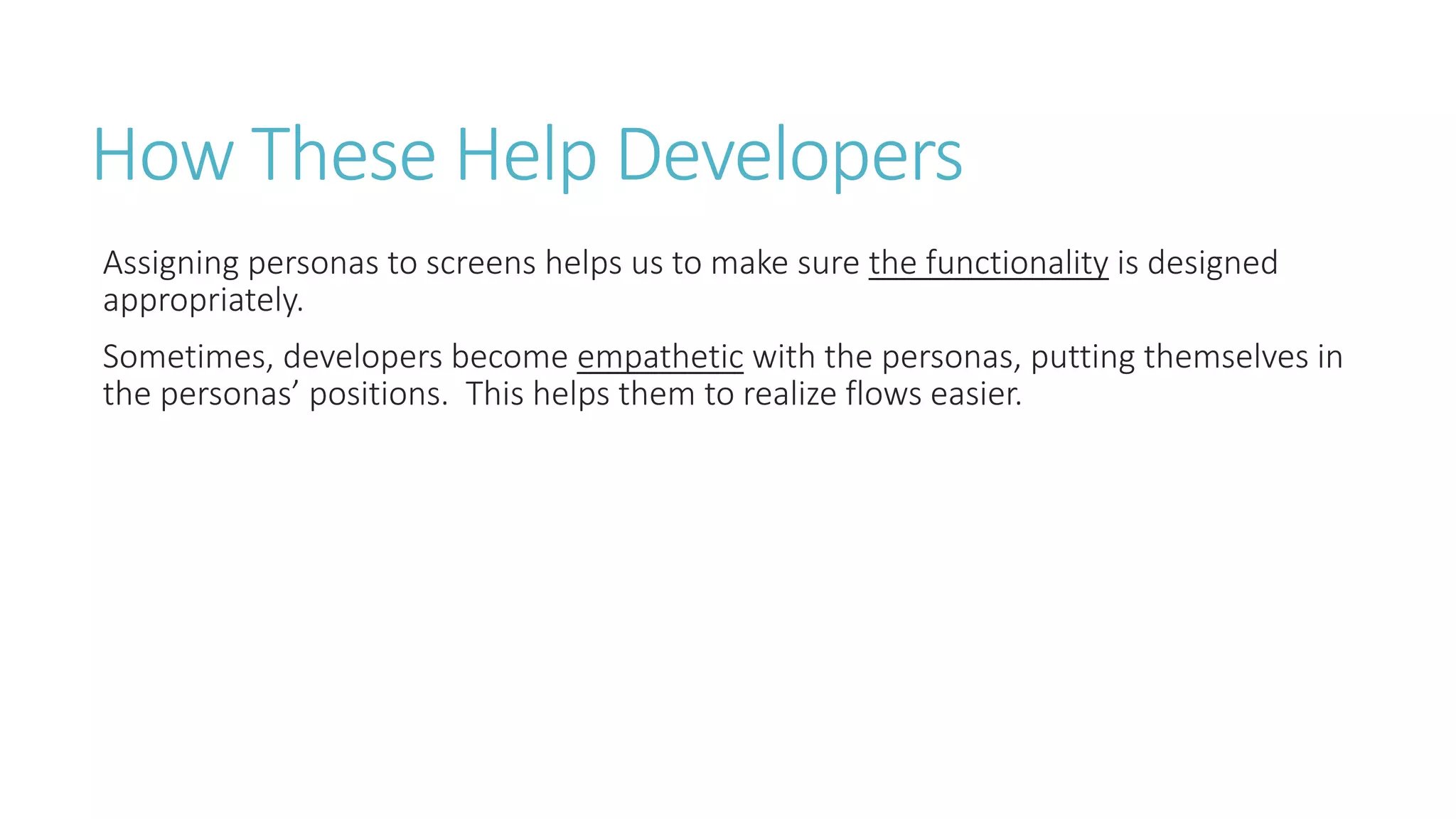 How These Help Developers 
Assigning personas to screens helps us to make sure the functionality is designed 
appropriately. 
Sometimes, developers become empathetic with the personas, putting themselves in 
the personas’ positions. This helps them to realize flows easier. 
 