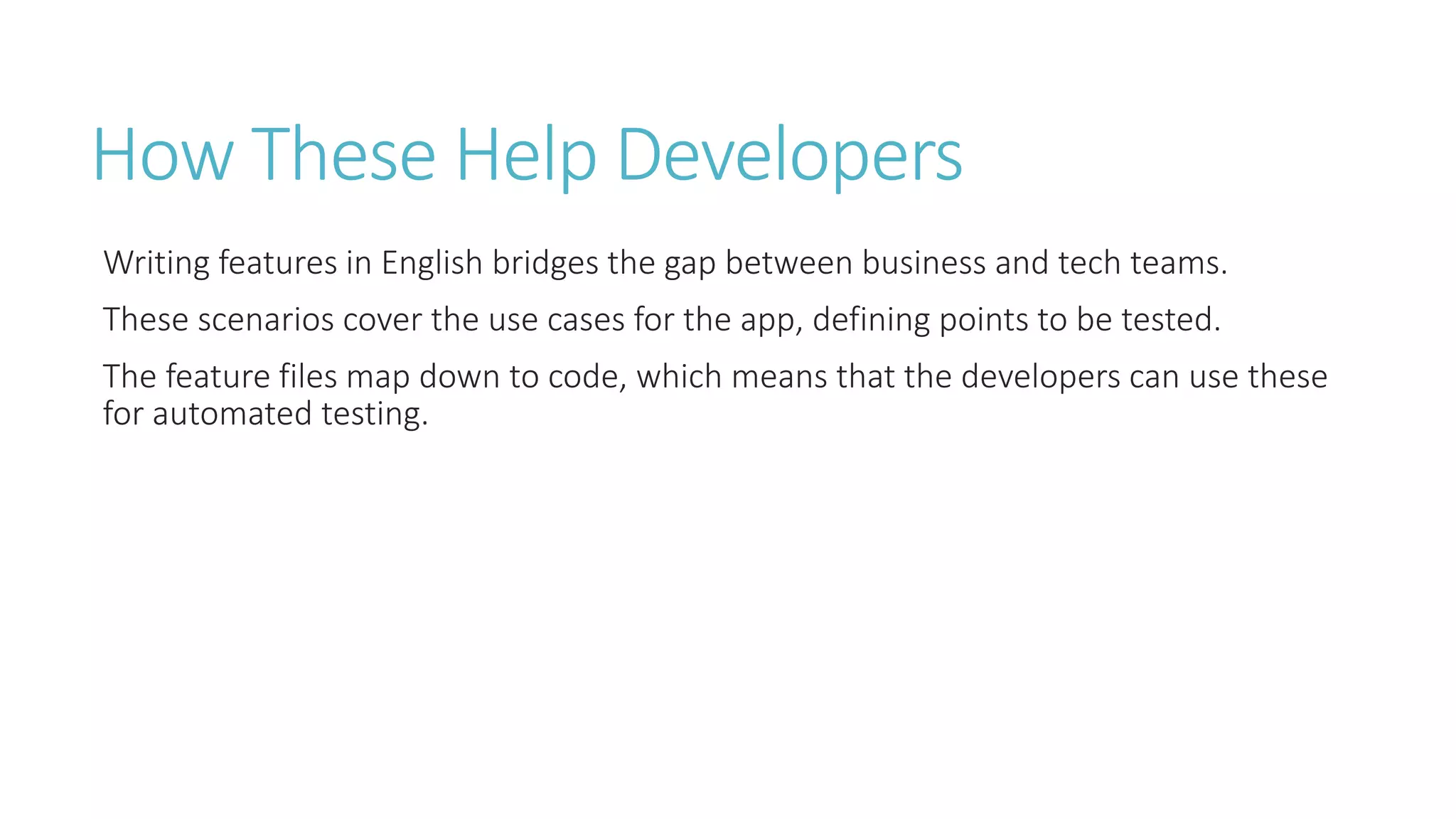 How These Help Developers 
Writing features in English bridges the gap between business and tech teams. 
These scenarios cover the use cases for the app, defining points to be tested. 
The feature files map down to code, which means that the developers can use these 
for automated testing. 
 