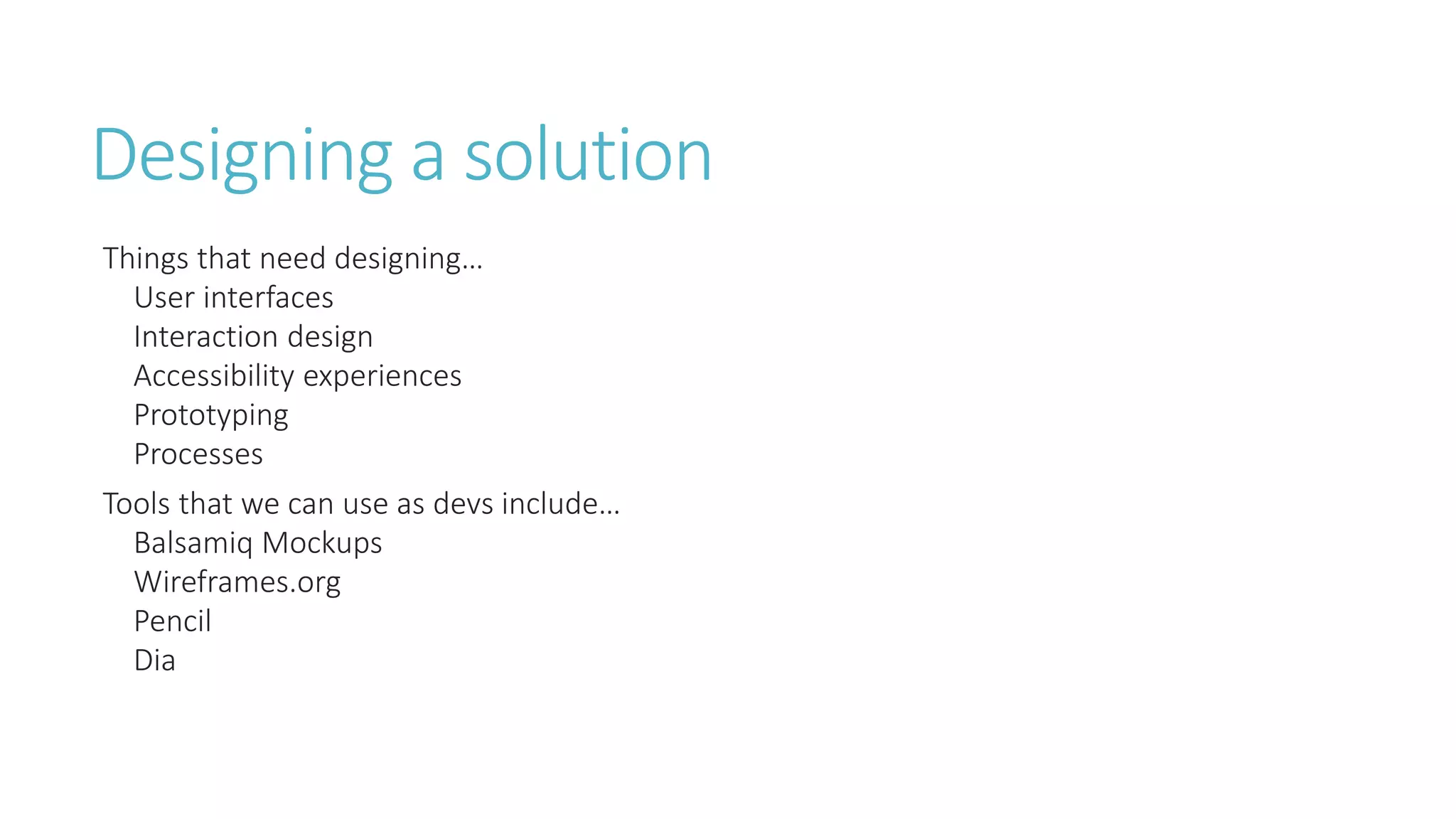 Designing a solution 
Things that need designing… 
User interfaces 
Interaction design 
Accessibility experiences 
Prototyping 
Processes 
Tools that we can use as devs include… 
Balsamiq Mockups 
Wireframes.org 
Pencil 
Dia 
 