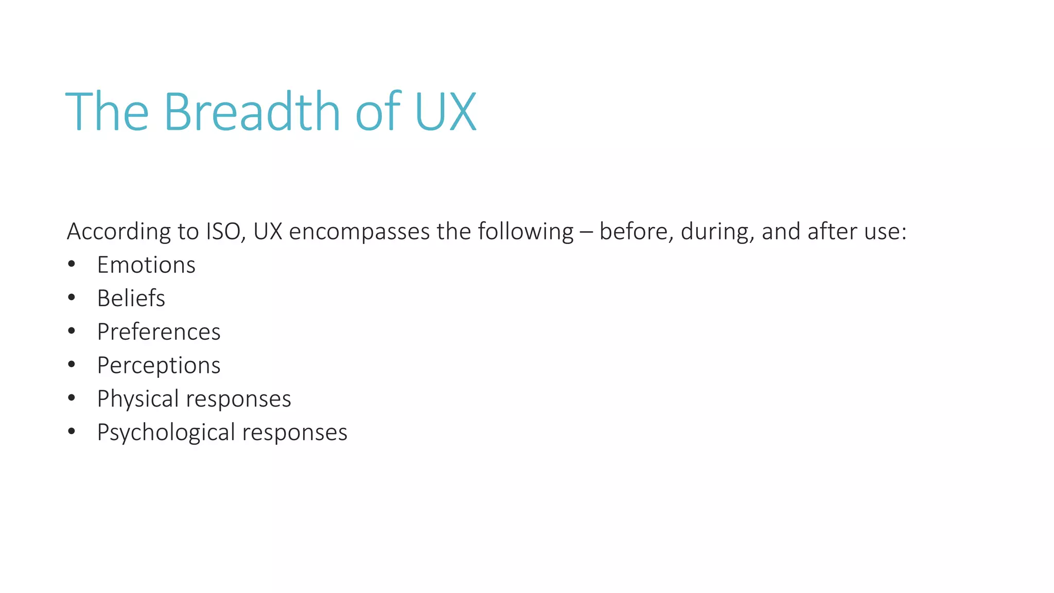 The Breadth of UX 
According to ISO, UX encompasses the following – before, during, and after use: 
• Emotions 
• Beliefs 
• Preferences 
• Perceptions 
• Physical responses 
• Psychological responses 
 