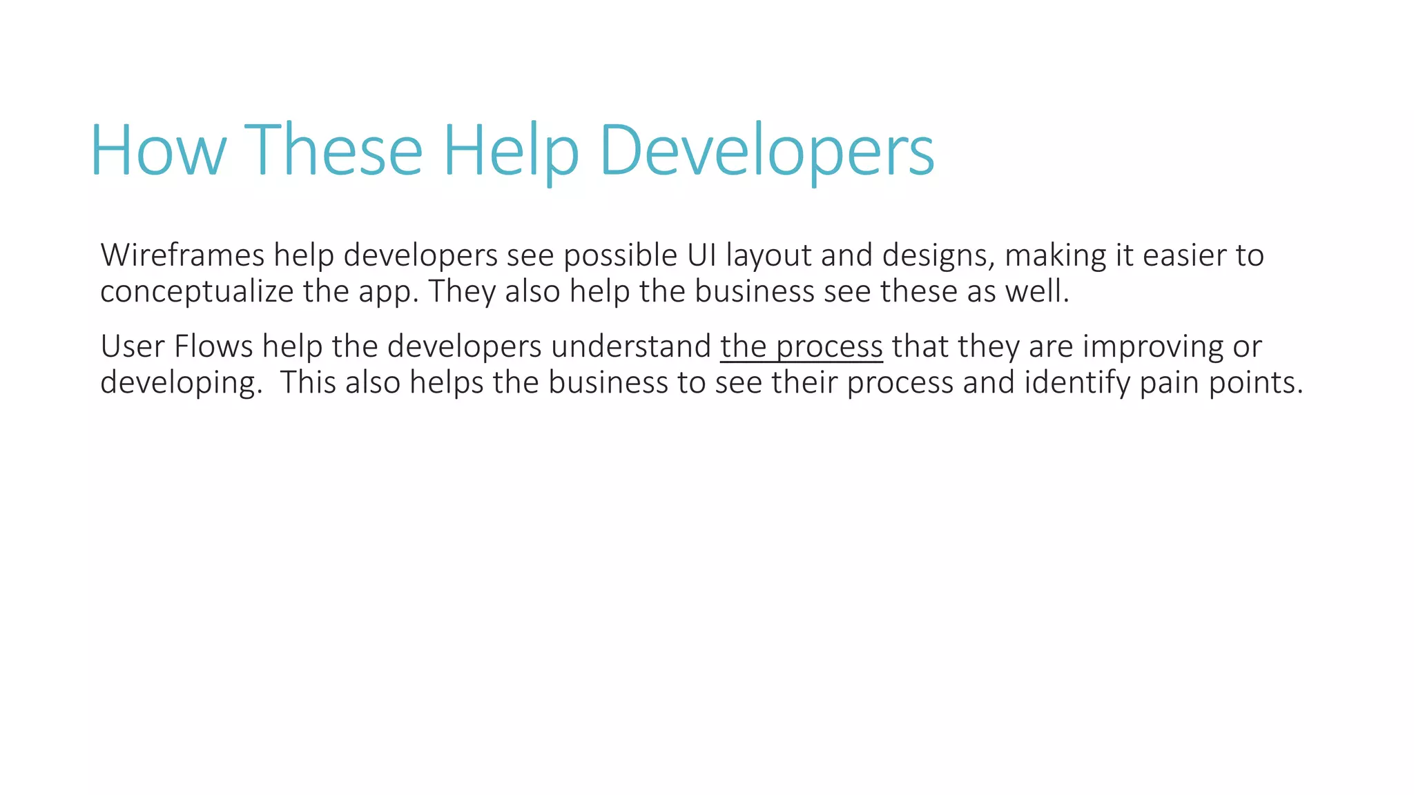 How These Help Developers 
Wireframes help developers see possible UI layout and designs, making it easier to 
conceptualize the app. They also help the business see these as well. 
User Flows help the developers understand the process that they are improving or 
developing. This also helps the business to see their process and identify pain points. 
 