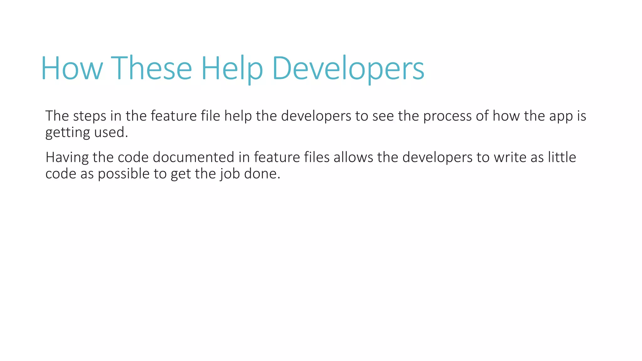 How These Help Developers 
The steps in the feature file help the developers to see the process of how the app is 
getting used. 
Having the code documented in feature files allows the developers to write as little 
code as possible to get the job done. 
 