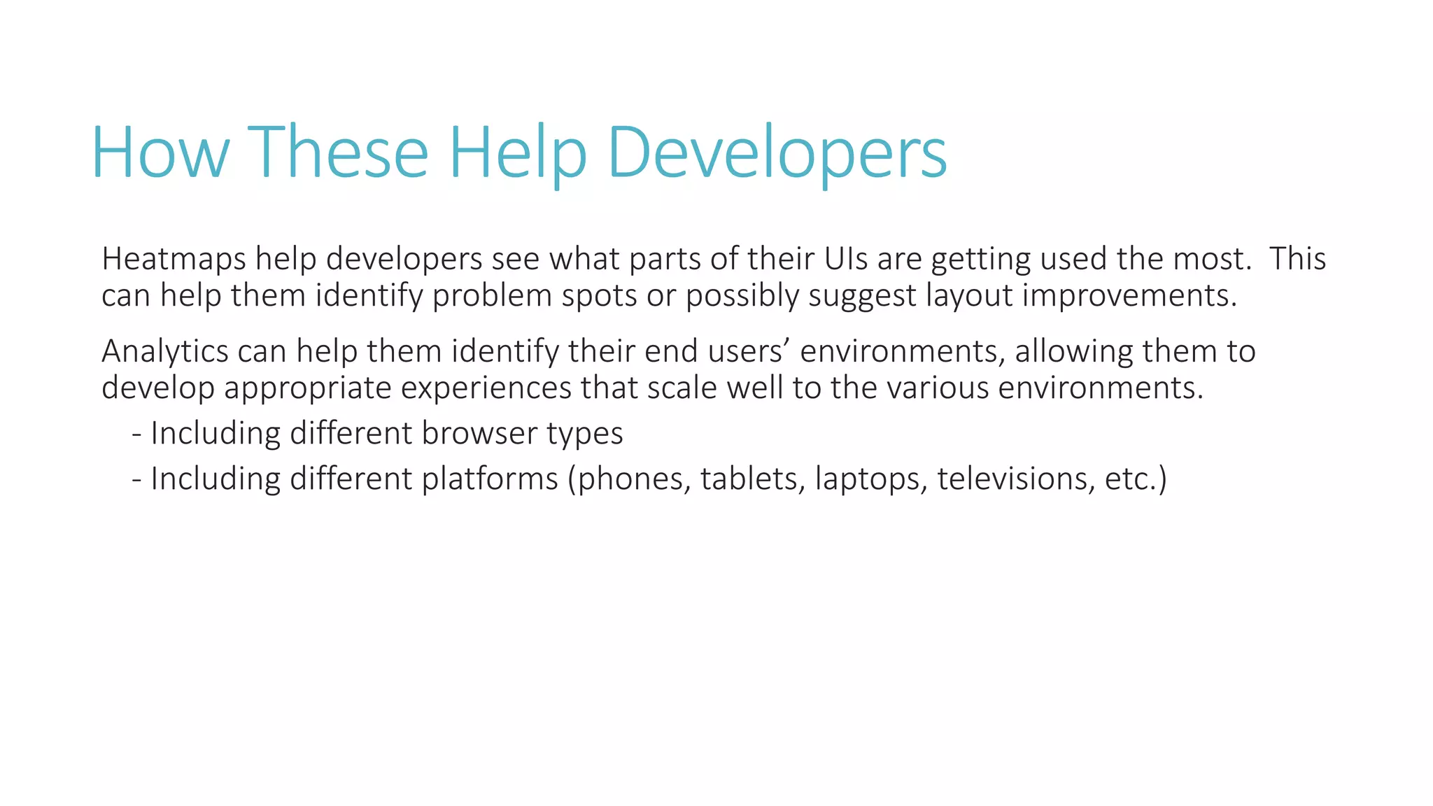 How These Help Developers 
Heatmaps help developers see what parts of their UIs are getting used the most. This 
can help them identify problem spots or possibly suggest layout improvements. 
Analytics can help them identify their end users’ environments, allowing them to 
develop appropriate experiences that scale well to the various environments. 
- Including different browser types 
- Including different platforms (phones, tablets, laptops, televisions, etc.) 
 