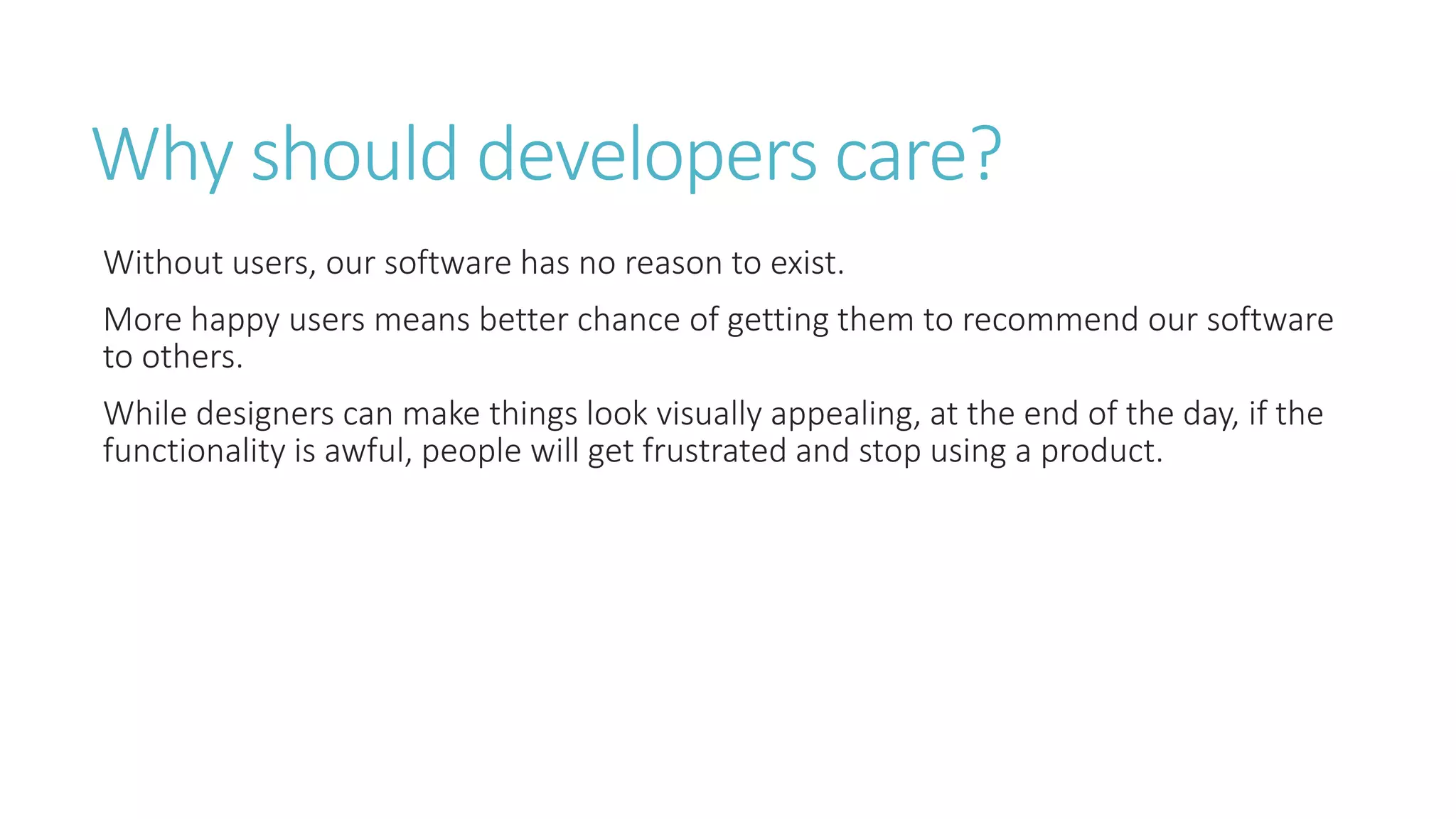 Why should developers care? 
Without users, our software has no reason to exist. 
More happy users means better chance of getting them to recommend our software 
to others. 
While designers can make things look visually appealing, at the end of the day, if the 
functionality is awful, people will get frustrated and stop using a product. 
 