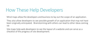 How These Help Developers 
Mind maps allow the developers and business to lay out the scope of an application. 
They also allow developers to see possible growth of an application that may not have 
been originally anticipated. Brainstorming with others can lead to other ideas coming 
up. 
Site maps help web developers to see the layout of a website and can serve as a 
checklist of the progress of site development. 
 