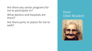 Irene 
Older Resident 
Are there any senior programs for 
me to participate in? 
What doctors and hospitals are 
there? 
Are there parks or places for me to 
walk? 
 