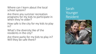 Sarah 
Younger 
Resident 
Where can I learn about the local 
school system? 
Are there any summer recreation 
programs for my kids to participate in 
when they’re older? 
How safe is the city for my kids to play 
in? 
What’s the diversity like of the 
residents in the city? 
Are there parks for my kids to play in? 
Will they be safe there? 
 