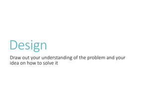 Design 
Draw out your understanding of the problem and your 
idea on how to solve it 
 
