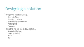 Designing a solution 
Things that need designing… 
User interfaces 
Interaction design 
Accessibility experiences 
Prototyping 
Processes 
Tools that we can use as devs include… 
Balsamiq Mockups 
Wireframes.org 
Pencil 
Dia 
 