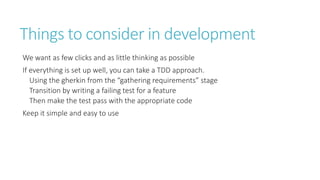 Things to consider in development 
We want as few clicks and as little thinking as possible 
If everything is set up well, you can take a TDD approach. 
Using the gherkin from the “gathering requirements” stage 
Transition by writing a failing test for a feature 
Then make the test pass with the appropriate code 
Keep it simple and easy to use 
 