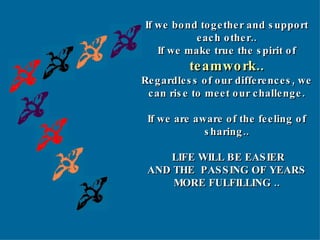 If we bond together and support each other.. If we make true the spirit of  teamwork.. Regardless of our differences, we can rise to meet our challenge. If we are aware of the feeling of sharing.. LIFE WILL BE EASIER AND THE  PASSING OF YEARS MORE FULFILLING .. 