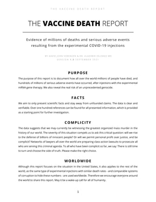T H E V A C C I N E D E A T H R E P O R T
1
THE VACCINE DEATH REPORT
Evidence of millions of deaths and serious adverse events
resulting from the experimental COVID-19 injections
BY DAVID JOHN SORENSEN & DR. VLADIMIR ZELENKO MD
V E R S I O N 1 . 0 S E P T E M B E R 2 0 2 1
PURPOSE
The purpose of this report is to document how all over the world millions of people have died, and
hundreds of millions of serious adverse events have occurred, after injections with the experimental
mRNA gene therapy. We also reveal the real risk of an unprecedented genocide.
FACTS
We aim to only present scientific facts and stay away from unfounded claims. The data is clear and
verifiable. Over one hundred references can be found for all presented information, which is provided
as a starting point for further investigation.
COMPLICITY
The data suggests that we may currently be witnessing the greatest organized mass murder in the
history of our world. The severity of this situation compels us to ask this critical question: will we rise
to the defense of billions of innocent people? Or will we permit personal profit over justice, and be
complicit? Networks of lawyers all over the world are preparing class-action lawsuits to prosecute all
who are serving this criminal agenda. To all who have been complicit so far, we say: There is still time
to turn and choose the side of truth. Please make the right choice.
WORLDWIDE
Although this report focuses on the situation in the United States, it also applies to the rest of the
world, as the same type of experimental injections with similar death rates - and comparable systems
of corruption to hide these numbers - are used worldwide. Therefore we encourage everyone around
the world to share this report. May it be a wake-up call for all of humanity.
 