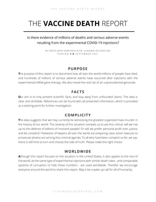 T H E V A C C I N E D E A T H R E P O R T
S T O P W O R L D C O N T R O L . C O M
THE VACCINE DEATH REPORT
Is there evidence of millions of deaths and serious adverse events
resulting from the experimental COVID-19 injections?
BY DAVID JOHN SORENSEN & DR. VLADIMIR ZELENKO MD
V E R S I O N 1 . 0 S E P T E M B E R 2 0 2 1
PURPOS E
The purpose of this report is to document how all over the world millions of people have died,
and hundreds of millions of serious adverse events have occurred after injections with the
experimental mRNA gene therapy. We also reveal the real risk of an unprecedented genocide.
FAC TS
Our aim is to only present scientific facts, and stay away from unfounded claims. The data is
clear and verifiable. References can be found with all presented information, which is provided
as a starting point for further investigation.
C OMPLIC ITY
The data suggests that we may currently be witnessing the greatest organized mass murder in
the history of our world. The severity of this situation compels us to ask this critical: will we rise
up to the defense of billions of innocent people? Or will we prefer personal profit over justice,
and be complicit? Networks of lawyers all over the world are preparing class action lawsuits to
prosecute all who are serving this criminal agenda. To all who have been complicit so far, we say:
there is still time to turn and choose the side of truth. Please make the right choice.
WORLDW IDE
Although this report focuses on the situation in the United States, it also applies to the rest of
the world, as the same type of experimental injections with similar death rates - and comparable
systems of corruption to hide these numbers - are used worldwide. Therefor we encourage
everyone around the world to share this report. May it be a wake up call for all of humanity.
 