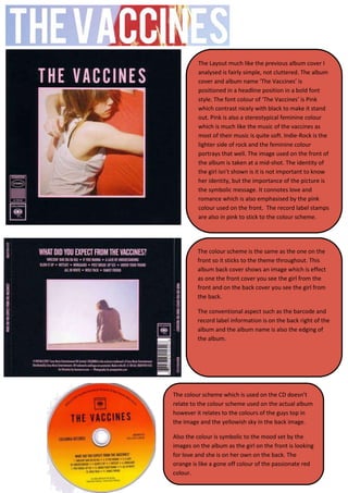 The Layout much like the previous album cover I
         analysed is fairly simple, not cluttered. The album
         cover and album name ‘The Vaccines’ is
         positioned in a headline position in a bold font
         style. The font colour of ‘The Vaccines’ is Pink
         which contrast nicely with black to make it stand
         out. Pink is also a stereotypical feminine colour
         which is much like the music of the vaccines as
         most of their music is quite soft. Indie-Rock is the
         lighter side of rock and the feminine colour
         portrays that well. The image used on the front of
         the album is taken at a mid-shot. The identity of
         the girl isn’t shown is it is not important to know
         her identity, but the importance of the picture is
         the symbolic message. It connotes love and
         romance which is also emphasised by the pink
         colour used on the front. The record label stamps
         are also in pink to stick to the colour scheme.




         The colour scheme is the same as the one on the
         front so it sticks to the theme throughout. This
         album back cover shows an image which is effect
         as one the front cover you see the girl from the
         front and on the back cover you see the girl from
         the back.

         The conventional aspect such as the barcode and
         record label information is on the back right of the
         album and the album name is also the edging of
         the album.




The colour scheme which is used on the CD doesn’t
relate to the colour scheme used on the actual album
however it relates to the colours of the guys top in
the image and the yellowish sky in the back image.

Also the colour is symbolic to the mood set by the
images on the album as the girl on the front is looking
for love and she is on her own on the back. The
orange is like a gone off colour of the passionate red
colour.
 