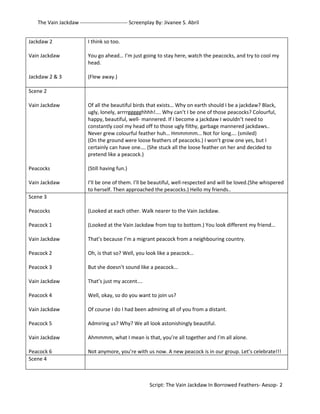 The Vain Jackdaw --------------------------- Screenplay By: Jivanee S. Abril 
Jackdaw 2 
Vain Jackdaw 
Jackdaw 2 & 3 
I think so too. 
You go ahead… I’m just going to stay here, watch the peacocks, and try to cool my 
head. 
(Flew away.) 
Scene 2 
Vain Jackdaw 
Peacocks 
Vain Jackdaw 
Of all the beautiful birds that exists… Why on earth should I be a jackdaw? Black, 
ugly, lonely, arrrrggggghhhh!…. Why can’t I be one of those peacocks? Colourful, 
happy, beautiful, well- mannered. If I become a jackdaw I wouldn’t need to 
constantly cool my head off to those ugly filthy, garbage mannered jackdaws.. 
Never grew colourful feather huh… Hmmmmm… Not for long…. (smiled) 
(On the ground were loose feathers of peacocks.) I won’t grow one yes, but I 
certainly can have one…. (She stuck all the loose feather on her and decided to 
pretend like a peacock.) 
(Still having fun.) 
I’ll be one of them. I’ll be beautiful, well-respected and will be loved.(She whispered 
to herself. Then approached the peacocks.) Hello my friends.. 
Scene 3 
Peacocks 
Peacock 1 
Vain Jackdaw 
Peacock 2 
Peacock 3 
Vain Jackdaw 
Peacock 4 
Vain Jackdaw 
Peacock 5 
Vain Jackdaw 
Peacock 6 
(Looked at each other. Walk nearer to the Vain Jackdaw. 
(Looked at the Vain Jackdaw from top to bottom.) You look different my friend… 
That’s because I’m a migrant peacock from a neighbouring country. 
Oh, is that so? Well, you look like a peacock… 
But she doesn’t sound like a peacock… 
That’s just my accent…. 
Well, okay, so do you want to join us? 
Of course I do I had been admiring all of you from a distant. 
Admiring us? Why? We all look astonishingly beautiful. 
Ahmmmm, what I mean is that, you’re all together and I’m all alone. 
Not anymore, you’re with us now. A new peacock is in our group. Let’s celebrate!!! 
Scene 4 
Script: The Vain Jackdaw In Borrowed Feathers- Aesop- 2 
 