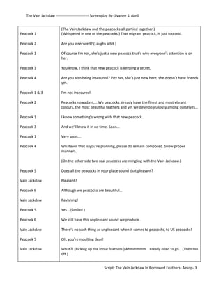 The Vain Jackdaw --------------------------- Screenplay By: Jivanee S. Abril 
Peacock 1 
Peacock 2 
Peacock 1 
Peacock 3 
Peacock 4 
Peacock 1 & 3 
Peacock 2 
Peacock 1 
Peacock 3 
Peacock 1 
Peacock 4 
Peacock 5 
Vain Jackdaw 
Peacock 6 
Vain Jackdaw 
Peacock 5 
Peacock 6 
Vain Jackdaw 
Peacock 5 
Vain Jackdaw 
(The Vain Jackdaw and the peacocks all partied together.) 
(Whispered in one of the peacocks.) That migrant peacock, is just too odd. 
Are you insecured? (Laughs a bit.) 
Of course I’m not, she’s just a new peacock that’s why everyone’s attention is on 
her. 
You know, I think that new peacock is keeping a secret. 
Are you also being insecured? Pity her, she’s just new here, she doesn’t have friends 
yet. 
I’m not insecured! 
Peacocks nowadays,… We peacocks already have the finest and most vibrant 
colours, the most beautiful feathers and yet we develop jealousy among ourselves… 
I know something’s wrong with that new peacock… 
And we’ll know it in no time. Soon… 
Very soon…. 
Whatever that is you’re planning, please do remain composed. Show proper 
manners. 
(On the other side two real peacocks are mingling with the Vain Jackdaw.) 
Does all the peacocks in your place sound that pleasant? 
Pleasant? 
Although we peacocks are beautiful… 
Ravishing! 
Yes… (Smiled.) 
We still have this unpleasant sound we produce… 
There’s no such thing as unpleasant when it comes to peacocks, to US peacocks! 
Oh, you’re moulting dear! 
What?! (Picking up the loose feathers.) Ahmmmmm… I really need to go… (Then ran 
off.) 
Script: The Vain Jackdaw In Borrowed Feathers- Aesop- 3 
 