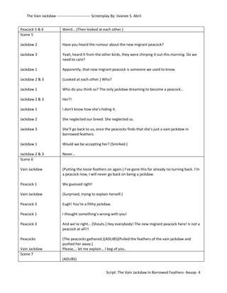 The Vain Jackdaw --------------------------- Screenplay By: Jivanee S. Abril 
Peacock 5 & 6 Weird… (Then looked at each other.) 
Scene 5 
Jackdaw 2 
Jackdaw 3 
Jackdaw 1 
Jackdaw 2 & 3 
Jackdaw 1 
Jackdaw 2 & 3 
Jackdaw 1 
Jackdaw 2 
Jackdaw 3 
Jackdaw 1 
Jackdaw 2 & 3 
Have you heard the rumour about the new migrant peacock? 
Yeah, heard it from the other birds, they were chirping it out this morning. Do we 
need to care? 
Apparently, that new migrant peacock is someone we used to know. 
(Looked at each other.) Who? 
Who do you think so? The only jackdaw dreaming to become a peacock… 
Her?! 
I don’t know how she’s hiding it. 
She neglected our breed. She neglected us. 
She’ll go back to us, once the peacocks finds that she’s just a vain jackdaw in 
borrowed feathers. 
Would we be accepting her? (Smirked.) 
Never… 
Scene 6 
Vain Jackdaw 
Peacock 1 
Vain Jackdaw 
Peacock 3 
Peacock 1 
Peacock 3 
Peacocks 
Vain Jackdaw 
(Putting the loose feathers on again.) I’ve gone this far already no turning back. I’m 
a peacock now, I will never go back on being a jackdaw. 
We guessed right! 
(Surprised, trying to explain herself.) 
Eugh! You’re a filthy jackdaw. 
I thought something’s wrong with you! 
And we’re right… (Shouts.) Hey everybody! The new migrant peacock here! Is not a 
peacock at all!!! 
(The peacocks gathered.)(ADLIBS)(Pulled the feathers of the vain jackdaw and 
pushed her away.) 
Please,… let me explain… I beg of you.. 
Scene 7 
(ADLIBS) 
Script: The Vain Jackdaw In Borrowed Feathers- Aesop- 4 
 