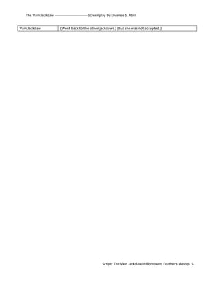 The Vain Jackdaw --------------------------- Screenplay By: Jivanee S. Abril 
Vain Jackdaw (Went back to the other jackdaws.) (But she was not accepted.) 
Script: The Vain Jackdaw In Borrowed Feathers- Aesop- 5 
