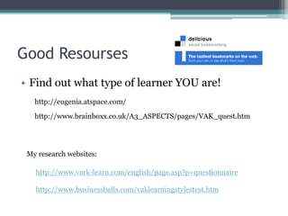 Good Resourses
• Find out what type of learner YOU are!
http://eugenia.atspace.com/
http://www.brainboxx.co.uk/A3_ASPECTS/pages/VAK_quest.htm

My research websites:

http://www.vark-learn.com/english/page.asp?p=questionnaire
http://www.businessballs.com/vaklearningstylestest.htm

 