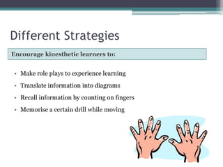 Different Strategies
Encourage kinesthetic learners to:

• Make role plays to experience learning
• Translate information into diagrams
• Recall information by counting on fingers
• Memorise a certain drill while moving

 