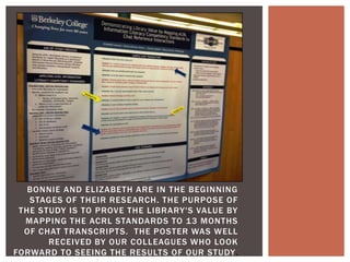 BONNIE AND ELIZABETH ARE IN THE BEGINNING
   STAGES OF THEIR RESEARCH. THE PURPOSE OF
 THE STUDY IS TO PROVE THE LIBRARY'S VALUE BY
  MAPPING THE ACRL STANDARDS TO 13 MONTHS
  OF CHAT TRANSCRIPTS. THE POSTER WAS WELL
       RECEIVED BY OUR COLLEAGUES WHO LOOK
FORWARD TO SEEING THE RESULTS OF OUR STUDY.
 