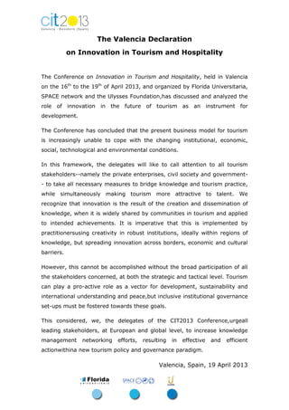 The Valencia Declaration
on Innovation in Tourism and Hospitality
The Conference on Innovation in Tourism and Hospitality, held in Valencia
on the 16th
to the 19th
of April 2013, and organized by Florida Universitaria,
SPACE network and the Ulysses Foundation,has discussed and analyzed the
role of innovation in the future of tourism as an instrument for
development.
The Conference has concluded that the present business model for tourism
is increasingly unable to cope with the changing institutional, economic,
social, technological and environmental conditions.
In this framework, the delegates will like to call attention to all tourism
stakeholders--namely the private enterprises, civil society and government-
- to take all necessary measures to bridge knowledge and tourism practice,
while simultaneously making tourism more attractive to talent. We
recognize that innovation is the result of the creation and dissemination of
knowledge, when it is widely shared by communities in tourism and applied
to intended achievements. It is imperative that this is implemented by
practitionersusing creativity in robust institutions, ideally within regions of
knowledge, but spreading innovation across borders, economic and cultural
barriers.
However, this cannot be accomplished without the broad participation of all
the stakeholders concerned, at both the strategic and tactical level. Tourism
can play a pro-active role as a vector for development, sustainability and
international understanding and peace,but inclusive institutional governance
set-ups must be fostered towards these goals.
This considered, we, the delegates of the CIT2013 Conference,urgeall
leading stakeholders, at European and global level, to increase knowledge
management networking efforts, resulting in effective and efficient
actionwithina new tourism policy and governance paradigm.
Valencia, Spain, 19 April 2013
 
