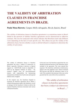 w ww . i f lw eb . co m B R A Z I L – V A LID I TY O F A R B ITRA T IO N CLA US E S
International Journal of Franchising Law
Volume 16 – Issue 1 – 2018
© Claerhout Publishing Ltd.
1
THE VALIDITY OF ARBITRATION
CLAUSES IN FRANCHISE
AGREEMENTS IN BRAZIL
Paula Mena Barreto, Campos Mello Advogados, Rio de Janeiro, Brazil
The validity of arbitration clauses in franchise agreements is a contentious matter in Brazil
linked to the question of whether franchise agreements can be characterized as adhesion
contracts. The case law analysed in this article indicates that Brazilian courts take different
views depending on the facts of each specific case. This affects not just the validity of the
arbitration clause, but also whether a court or arbitral tribunal is competent to determine the
validity of such clause.
The validity of arbitration clauses in franchise
agreements has been a subject of controversy in
Brazil, especially following a decision in Special
Appeal no. 1.602.076-SP, issued in September of
2016 by the Superior Tribunal of Justice – the
country’s highest court for non-constitutional
matters, with responsibility for harmonizing
interpretation of federal laws by the state and regional
federal courts of appeal.
In the original case, the franchisee litigated to
terminate the franchise agreement and to obtain a
refund of the payments made to the franchisor, as well
as damages for the franchisor’s failure to deliver the
required franchise disclosure document and various
contractual breaches.
In the trial court, the franchisor argued that the case
should be dismissed because of the arbitration clause
included in the agreement. The court rejected this
argument. The franchisor submitted an interlocutory
appeal to the state appellate court, which overturned
that decision and held the arbitration clause to be
valid. This resulted in the dismissal of the case on the
grounds that the courts did not have jurisdiction.
“The validity of arbitration
clauses in franchise agreements
has been a subject of controversy
in Brazil …”
 