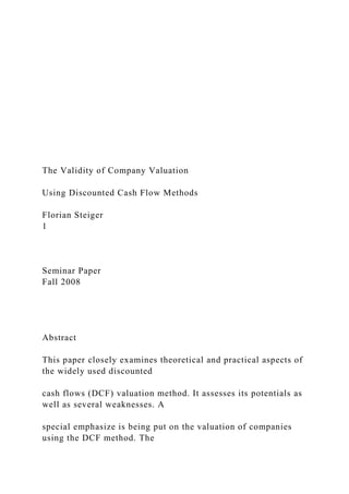 The Validity of Company Valuation
Using Discounted Cash Flow Methods
Florian Steiger
1
Seminar Paper
Fall 2008
Abstract
This paper closely examines theoretical and practical aspects of
the widely used discounted
cash flows (DCF) valuation method. It assesses its potentials as
well as several weaknesses. A
special emphasize is being put on the valuation of companies
using the DCF method. The
 