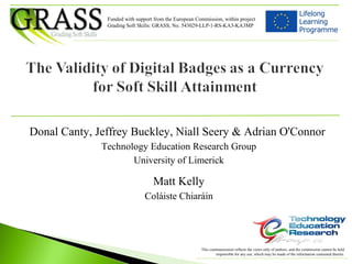 Donal Canty, Jeffrey Buckley, Niall Seery & Adrian O'Connor
Technology Education Research Group
University of Limerick
Matt Kelly
Coláiste Chiaráin
Funded with support from the European Commission, within project
Grading Soft Skills: GRASS, No. 543029-LLP-1-RS-KA3-KA3MP
This communication reflects the views only of authors, and the commission cannot be held
responsible for any use, which may be made of the information contained therein.
 