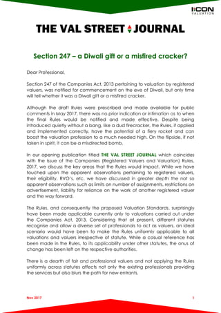 THE VAL STREET JOURNAL
Nov 2017 1
Section 247 – a Diwali gift or a misfired cracker?
Dear Professional,
Section 247 of the Companies Act, 2013 pertaining to valuation by registered
valuers, was notified for commencement on the eve of Diwali, but only time
will tell whether it was a Diwali gift or a misfired cracker.
Although the draft Rules were prescribed and made available for public
comments in May 2017, there was no prior indication or intimation as to when
the final Rules would be notified and made effective. Despite being
introduced quietly without a bang, like a dud firecracker, the Rules, if applied
and implemented correctly, have the potential of a fiery rocket and can
boost the valuation profession to a much needed high. On the flipside, if not
taken in spirit, it can be a misdirected bomb.
In our opening publication titled THE VAL STREET JOURNAL which coincides
with the issue of the Companies (Registered Valuers and Valuation) Rules,
2017, we discuss the key areas that the Rules would impact. While we have
touched upon the apparent observations pertaining to registered valuers,
their eligibility, RVO’s, etc. we have discussed in greater depth the not so
apparent observations such as limits on number of assignments, restrictions on
advertisement, liability for reliance on the work of another registered valuer
and the way forward.
The Rules, and consequently the proposed Valuation Standards, surprisingly
have been made applicable currently only to valuations carried out under
the Companies Act, 2013. Considering that at present, different statutes
recognise and allow a diverse set of professionals to act as valuers, an ideal
scenario would have been to make the Rules uniformly applicable to all
valuations and valuers irrespective of statute. While a casual reference has
been made in the Rules, to its applicability under other statutes, the onus of
change has been left on the respective authorities.
There is a dearth of fair and professional valuers and not applying the Rules
uniformly across statutes affects not only the existing professionals providing
the services but also blurs the path for new entrants.
 