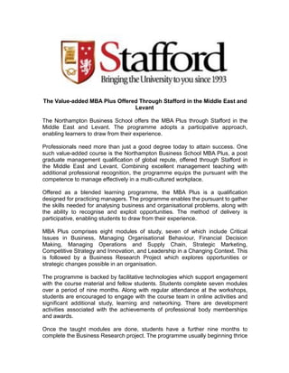 The Value-added MBA Plus Offered Through Stafford in the Middle East and 
Levant 
The Northampton Business School offers the MBA Plus through Stafford in the 
Middle East and Levant. The programme adopts a participative approach, 
enabling learners to draw from their experience. 
Professionals need more than just a good degree today to attain success. One 
such value-added course is the Northampton Business School MBA Plus, a post 
graduate management qualification of global repute, offered through Stafford in 
the Middle East and Levant. Combining excellent management teaching with 
additional professional recognition, the programme equips the pursuant with the 
competence to manage effectively in a multi-cultured workplace. 
Offered as a blended learning programme, the MBA Plus is a qualification 
designed for practicing managers. The programme enables the pursuant to gather 
the skills needed for analysing business and organisational problems, along with 
the ability to recognise and exploit opportunities. The method of delivery is 
participative, enabling students to draw from their experience. 
MBA Plus comprises eight modules of study, seven of which include Critical 
Issues in Business, Managing Organisational Behaviour, Financial Decision 
Making, Managing Operations and Supply Chain, Strategic Marketing, 
Competitive Strategy and Innovation, and Leadership in a Changing Context. This 
is followed by a Business Research Project which explores opportunities or 
strategic changes possible in an organisation. 
The programme is backed by facilitative technologies which support engagement 
with the course material and fellow students. Students complete seven modules 
over a period of nine months. Along with regular attendance at the workshops, 
students are encouraged to engage with the course team in online activities and 
significant additional study, learning and networking. There are development 
activities associated with the achievements of professional body memberships 
and awards. 
Once the taught modules are done, students have a further nine months to 
complete the Business Research project. The programme usually beginning thrice 
 