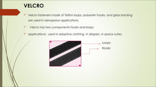 VELCRO
 Velcro fasteners made of Teflon loops, polyester hooks, and glass backing
    are used in aerospace applications,

    Velcro has two components hooks and loops

 applications: used in adaptive clothing, in diapers ,in space suites.


                                                        Loops
                                                        Hooks
 