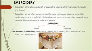 EMBROIDERY
 Embroidery is the art or handicraft of decorating fabric or other materials with needle
   and thread.

 Embroidery is most often recommended for caps, hats, coats, blankets, dress shirts,
   denim, stockings, and golf shirts . Embroidery may also incorporate other materials such
   as metal strips, pearls, beads, quills, and sequins.
                                             EMBROIDERY

                            Hand                                  Machine
Stitches used in embroidery: chain stitch, blanket stitch, running stitch, satin stitch, cross
   stitch , and zigzag stitch.
 
